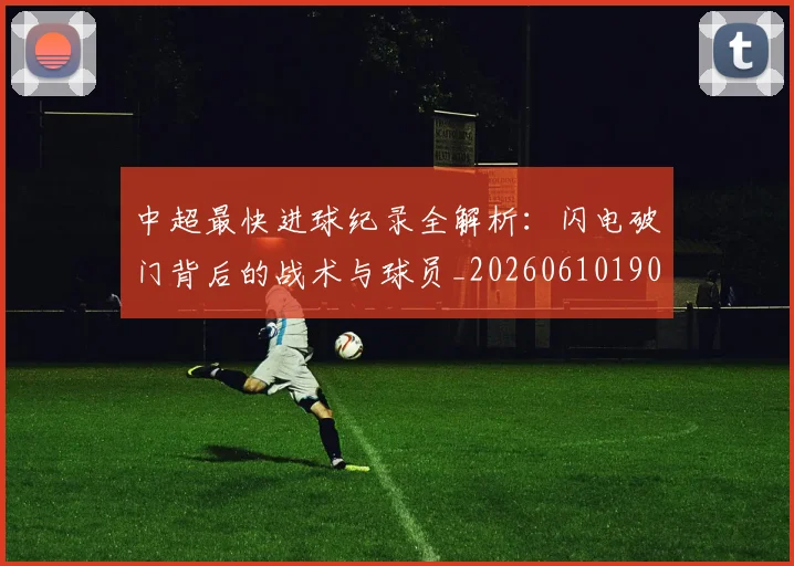 中超最快进球纪录全解析：闪电破门背后的战术与球员_20260610190402