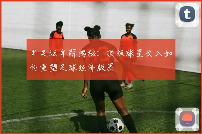 年足坛年薪揭秘：顶级球星收入如何重塑足球经济版图