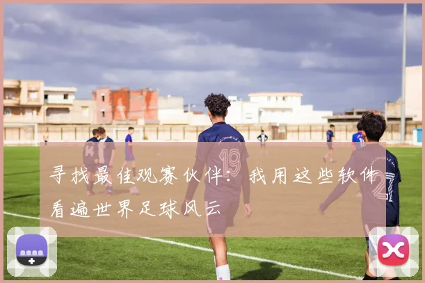 寻找最佳观赛伙伴:我用这些软件看遍世界足球风云