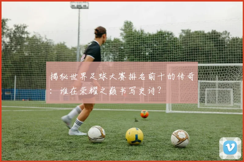 揭秘世界足球大赛排名前十的传奇:谁在荣耀之巅书写史诗?