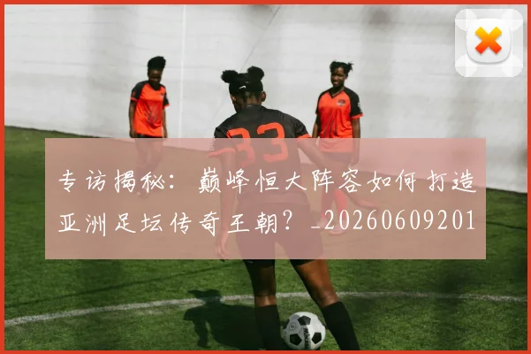 专访揭秘：巅峰恒大阵容如何打造亚洲足坛传奇王朝？_20260609201225