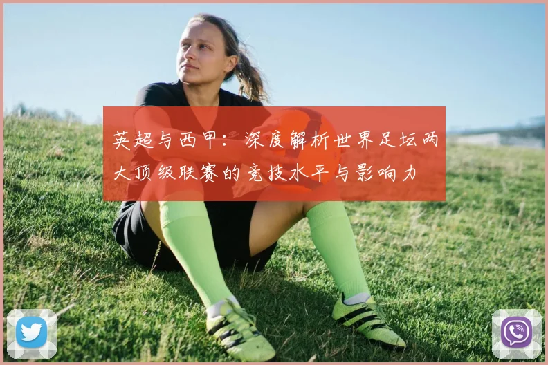 英超与西甲：深度解析世界足坛两大顶级联赛的竞技水平与影响力