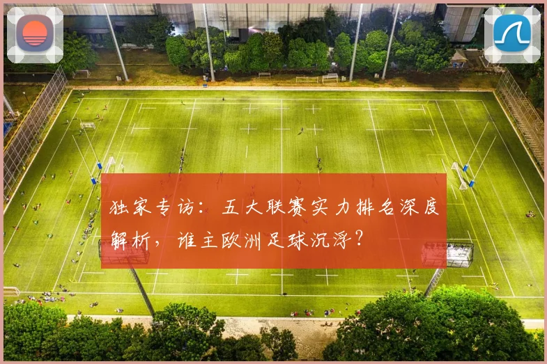 独家专访:五大联赛实力排名深度解析,谁主欧洲足球沉浮?