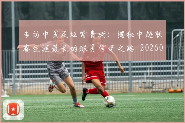 专访中国足坛常青树：揭秘中超联赛生涯最长的球员传奇之路_20260608195319
