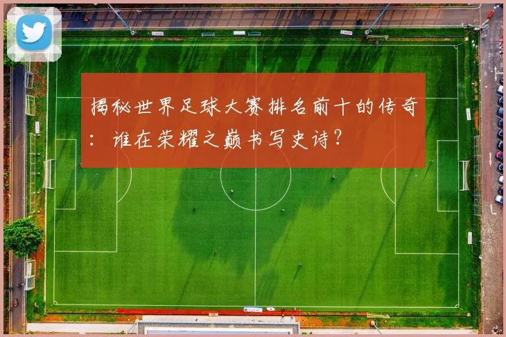 揭秘世界足球大赛排名前十的传奇：谁在荣耀之巅书写史诗？