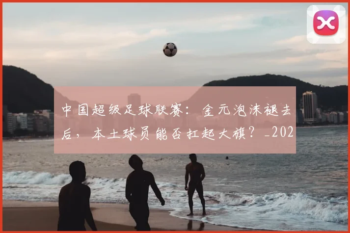 中国超级足球联赛:金元泡沫褪去后,本土球员能否扛起大旗?_20260610190301