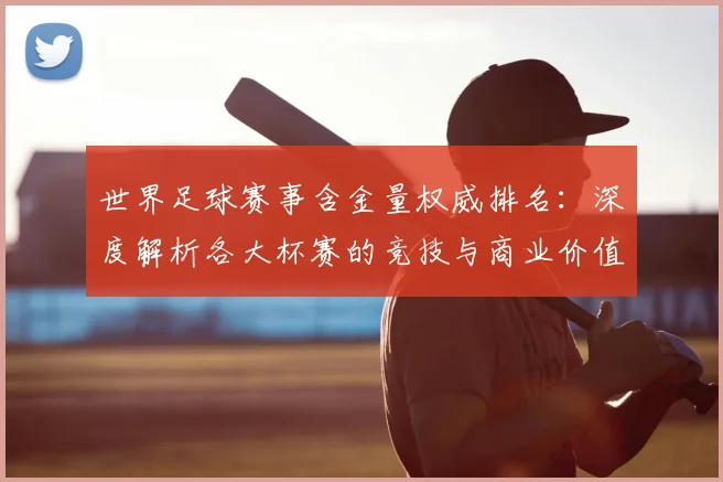 世界足球赛事含金量权威排名:深度解析各大杯赛的竞技与商业价值