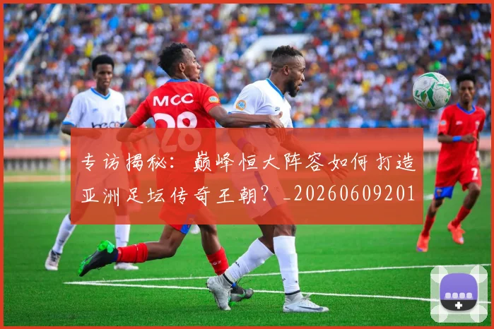 专访揭秘:巅峰恒大阵容如何打造亚洲足坛传奇王朝?_20260609201225