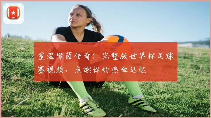 重温绿茵传奇：完整版世界杯足球赛视频，点燃你的热血记忆